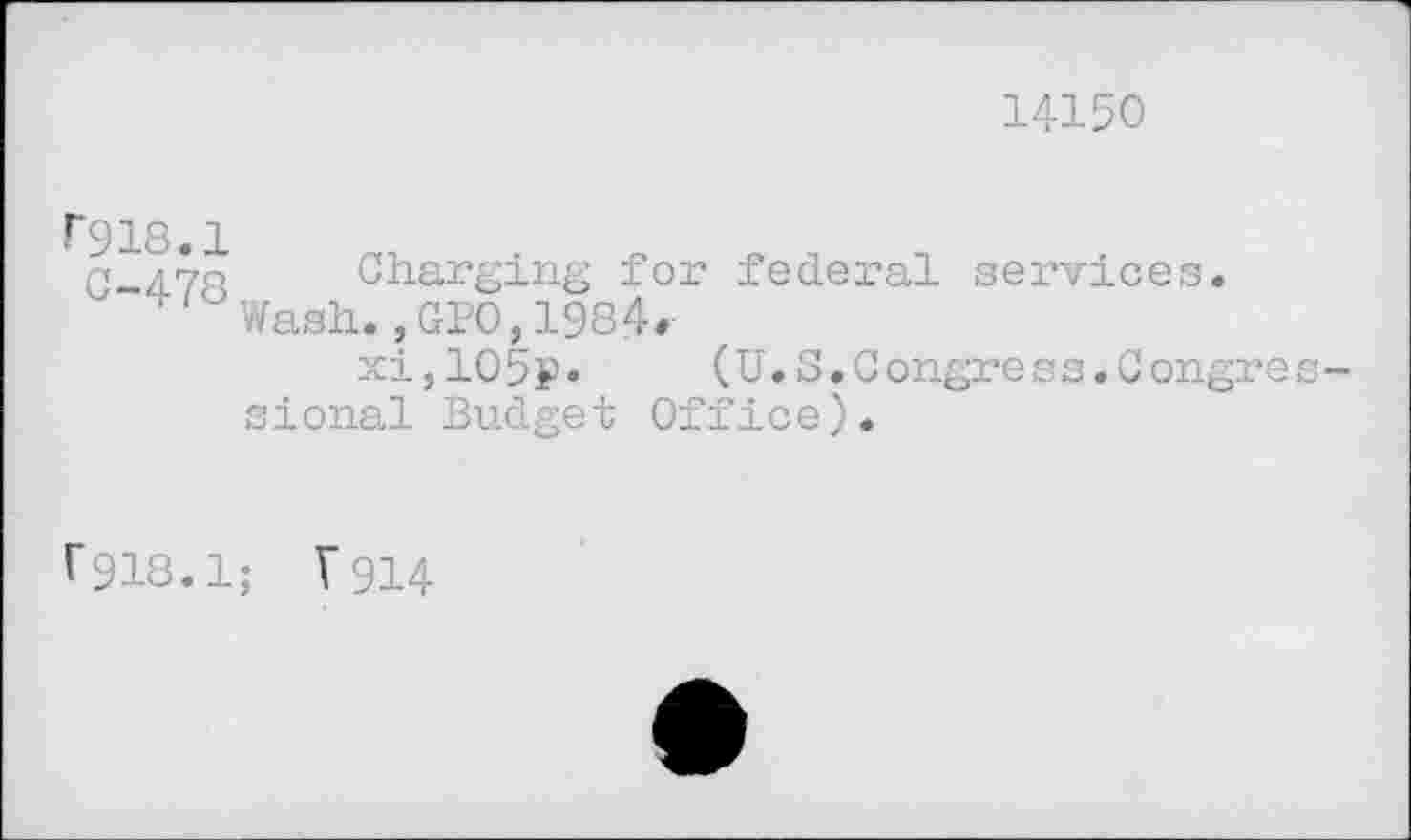 ﻿14150
F918.1
q	Charging for federal services.
Wash.,GPO,1984*
xi,105p.	(U.S.Congress.Congres-
sional Budget Office).
f918.1; V914